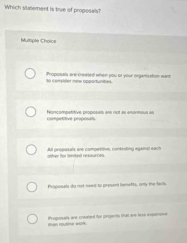 Which statement is true of proposals?
Multiple Choice
Proposals are-created when you or your organization want
to consider new opportunities.
Noncompetitive proposals are not as enormous as
competitive proposals.
All proposals are competitive, contesting against each
other for limited resources.
Proposals do not need to present benefits, only the facts.
Proposals are created for projects that are less expensive
than routine work.