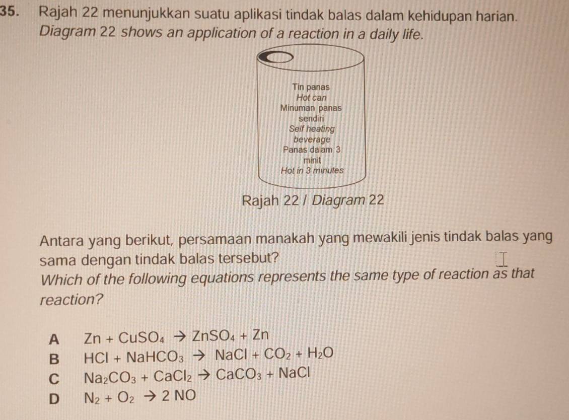 Rajah 22 menunjukkan suatu aplikasi tindak balas dalam kehidupan harian.
Diagram 22 shows an application of a reaction in a daily life.
Tin panas
Hot can
Minuman panas
sendiri
Self heating
beverage
Panas dalam 3
minit
Hot in 3 minutes
Rajah 22 / Diagram 22
Antara yang berikut, persamaan manakah yang mewakili jenis tindak balas yang
sama dengan tindak balas tersebut?
Which of the following equations represents the same type of reaction  1/aS  that
reaction?
A Zn+CuSO_4to ZnSO_4+Zn
B HCl+NaHCO_3to NaCl+CO_2+H_2O
C Na_2CO_3+CaCl_2to CaCO_3+NaCl
D N_2+O_2to 2NO