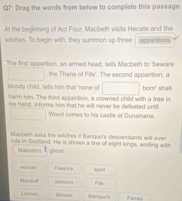 Drag the words from below to complete this passage.
At the beginning of Act Four, Macbeth visits Hecate and the
witches. To begin with, they summon up three apparitions
The first apparition, an armed head, tells Macbeth to 'beware
, the Thane of Fife'. The second apparition, a
bloody child, tells him that 'none of born' shall
harm him. The third apparition, a crowned child with a tree in
his hand, informs him that he will never be defeated until
Wood comes to his castle at Dunsinane.
Macbeth asks the witches if Banquo's descendants will ever
rule in Scotland. He is shown a line of eight kings, ending with
Malcolm's ghost.
woman Fleance spirit
Macduff demons Fife
Lennox Birnam Banquo's Forres