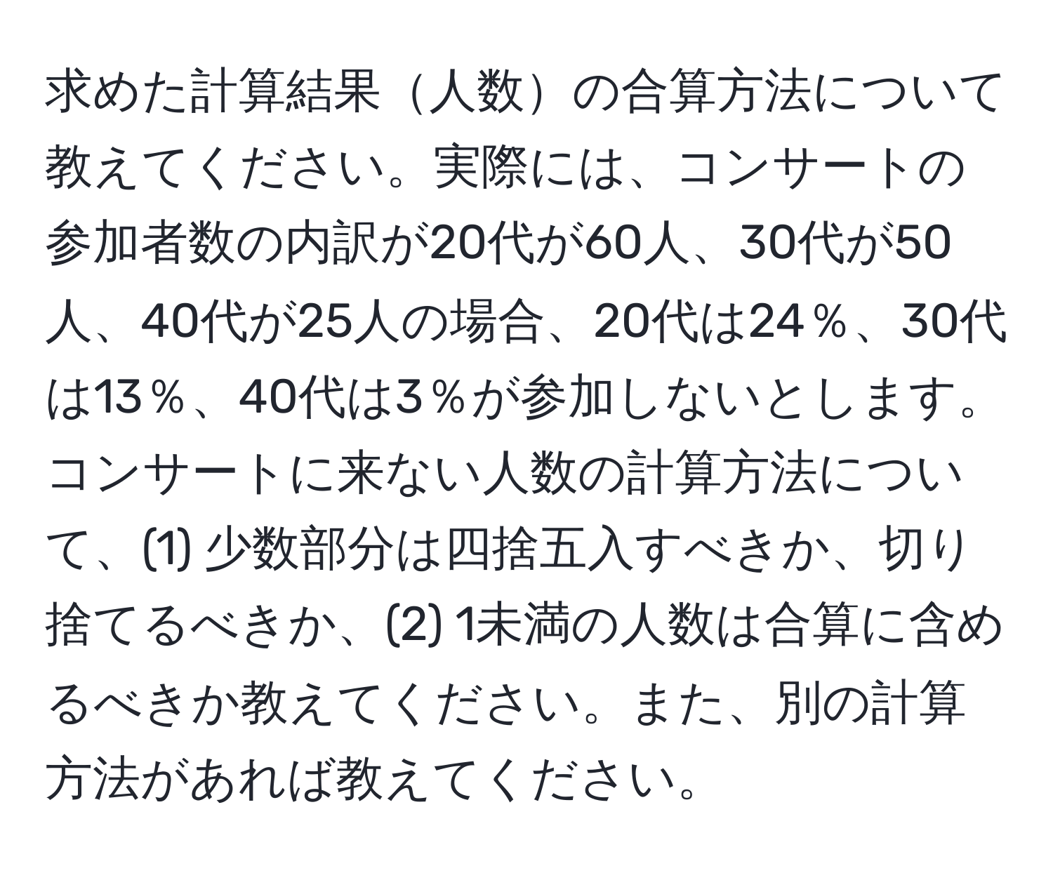 求めた計算結果人数の合算方法について教えてください。実際には、コンサートの参加者数の内訳が20代が60人、30代が50人、40代が25人の場合、20代は24％、30代は13％、40代は3％が参加しないとします。コンサートに来ない人数の計算方法について、(1) 少数部分は四捨五入すべきか、切り捨てるべきか、(2) 1未満の人数は合算に含めるべきか教えてください。また、別の計算方法があれば教えてください。