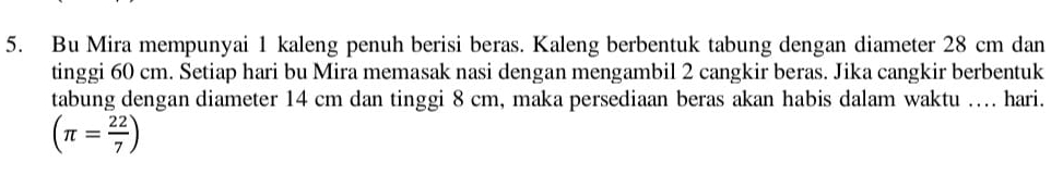 Bu Mira mempunyai 1 kaleng penuh berisi beras. Kaleng berbentuk tabung dengan diameter 28 cm dan 
tinggi 60 cm. Setiap hari bu Mira memasak nasi dengan mengambil 2 cangkir beras. Jika cangkir berbentuk 
tabung dengan diameter 14 cm dan tinggi 8 cm, maka persediaan beras akan habis dalam waktu .... hari.
(π = 22/7 )