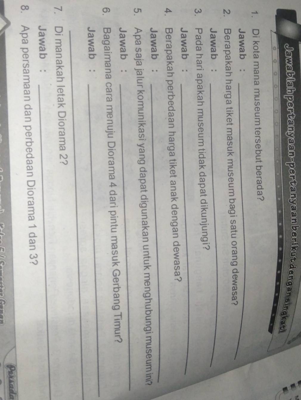 Jawablah pertanyaan-pertanyaan berikut dengan eingkati 
_ 
1. Di kota mana museum tersebut berada? 
Jawab : 
2. Berapakah harga tiket masuk museum bagi satu orang dewasa? 
Jawab : 
_ 
_ 
3. Pada hari apakah museum tidak dapat dikunjungi? 
Jawab : 
4. Berapakah perbedaan harga tiket anak dengan dewasa? 
Jawab : 
_ 
5. Apa saja jalur komunikasi yang dapat digunakan untuk menghubungi museum ini? 
Jawab : 
_ 
_ 
6. Bagaimana cara menuju Diorama 4 dari pintu masuk Gerbang Timur? 
_ 
Jawab : 
_ 
7. Di manakah letak Diorama 2? 
Jawab: 
8. Apa persamaan dan perbedaan Diorama 1 dan 3? 
Persada