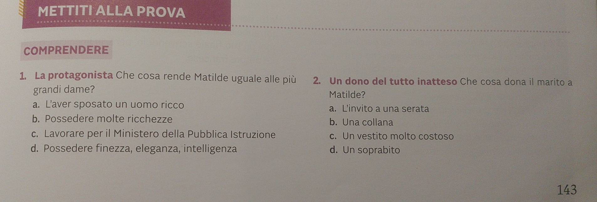 METTITI ALLA PROVA
COMPRENDERE
1. La protagonista Che cosa rende Matilde uguale alle più 2. Un dono del tutto inatteso Che cosa dona il marito a
grandi dame?
Matilde?
a. L’aver sposato un uomo ricco
a. L'invito a una serata
b. Possedere molte ricchezze b. Una collana
c. Lavorare per il Ministero della Pubblica Istruzione c. Un vestito molto costoso
d. Possedere finezza, eleganza, intelligenza d. Un soprabito
143