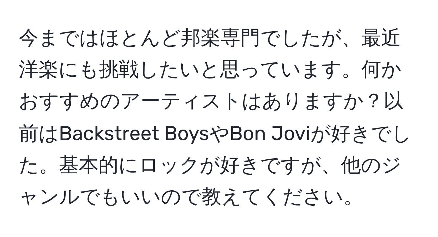 今まではほとんど邦楽専門でしたが、最近洋楽にも挑戦したいと思っています。何かおすすめのアーティストはありますか？以前はBackstreet BoysやBon Joviが好きでした。基本的にロックが好きですが、他のジャンルでもいいので教えてください。