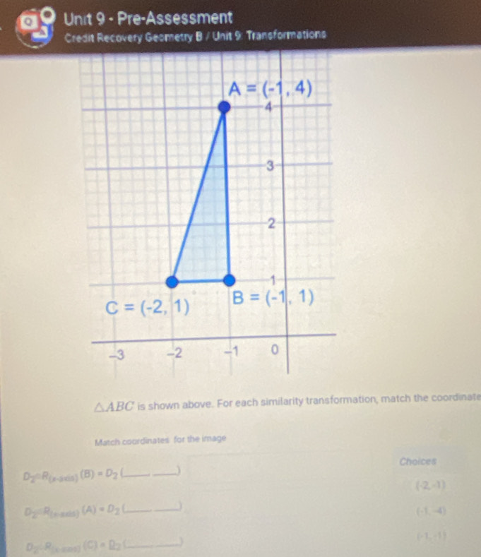 Pre-Assessment
Credit Recovery Geometry B / Unit 9: Transformations
△ ABC is shown above. For each similarity transformation, match the coordinate
Match coordinates for the image
Choices
D_2=R_(x-axin)(B)=D_2 _
_

(-2,-1)
D_2(R_thadit)(A)=D_2(_ _ ) __
(-1,-4)
(-1,-1)
D_2=R_1000(C)=Q_2(_  _