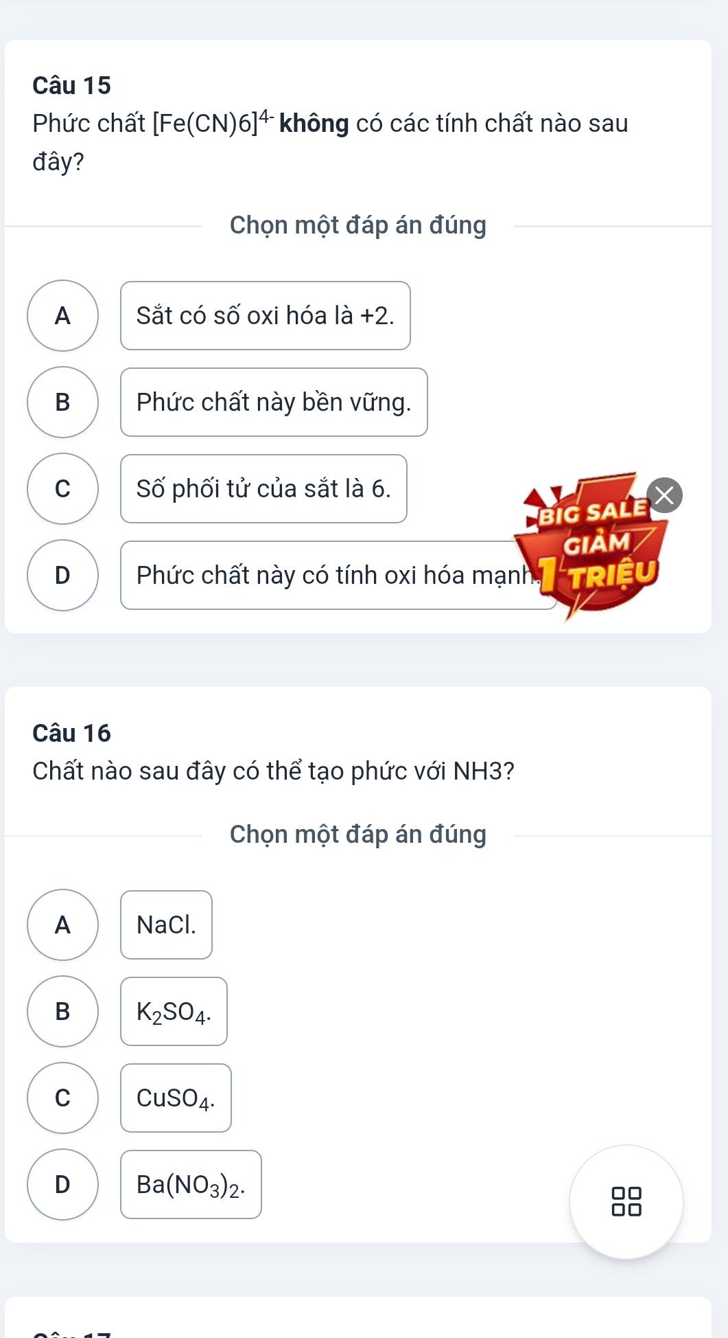 Phức chất [Fe(CN)6]^4- không có các tính chất nào sau
đây?
Chọn một đáp án đúng
A Sắt có số oxi hóa a+2
B Phức chất này bền vững.
C Số phối tử của sắt là 6.
BiG SALE X
GIảm
D Phức chất này có tính oxi hóa mạnh TRiệu
Câu 16
Chất nào sau đây có thể tạo phức với NH3?
Chọn một đáp án đúng
A NaCl.
B K_2SO_4.
C CuSO_4.
D Ba(NO_3)_2.