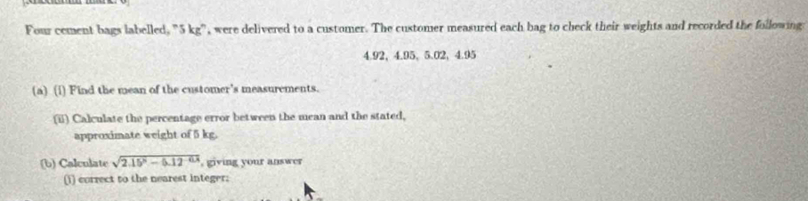 Four cement bags labelled, "5 kg", were delivered to a customer. The customer measured each bag to check their weights and recorded the following:
4.92 ， 4.95 、 5.02, 4.95
(a) (1) Find the mean of the customer's measurements. 
(ii) Calculate the percentage error between the mean and the stated, 
approximate weight of 5 kg. 
(b) Calculate sqrt(2.15^x-0.12^(-0.14)) , giving your answer 
(1) correct to the nearest integer;