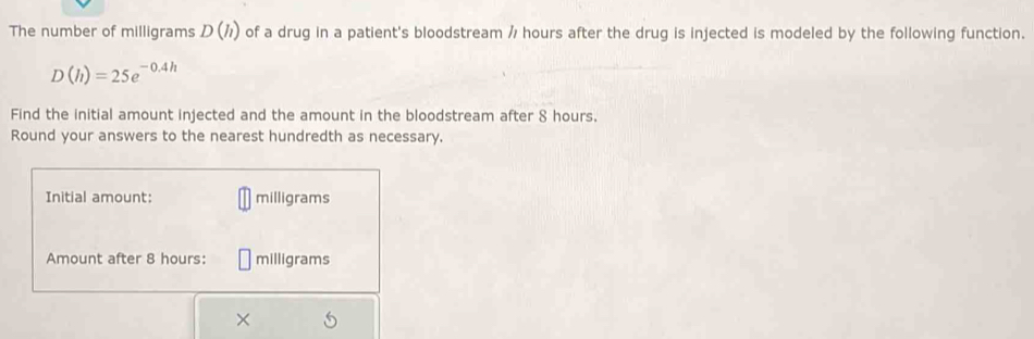 The number of milligrams D(h) of a drug in a patient's bloodstream / hours after the drug is injected is modeled by the following function.
D(h)=25e^(-0.4h)
Find the initial amount injected and the amount in the bloodstream after 8 hours. 
Round your answers to the nearest hundredth as necessary. 
Initial amount: milligrams
Amount after 8 hours : milligrams