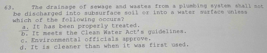 The drainage of sewage and wastes from a plumbing system shall not
be discharged into subsurface soil or into a water surface unless 
which of the following occurs?
a. It has been properly treated.
b. It meets the Clean Water Act's guidelines.
c. Environmental officials approve.
d. It is cleaner than when it was first used.