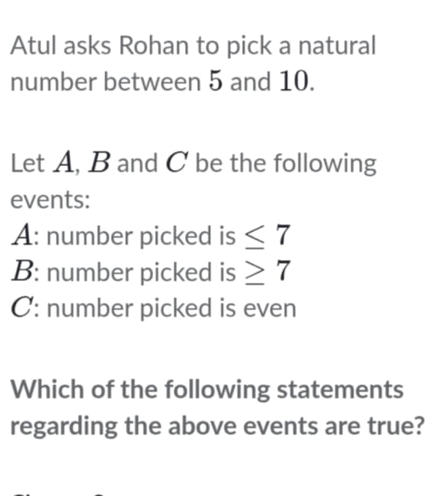 Atul asks Rohan to pick a natural 
number between 5 and 10. 
Let A, B and C be the following 
events: 
A: number picked is ≤ 7
B: number picked is ≥ 7
C: number picked is even 
Which of the following statements 
regarding the above events are true?