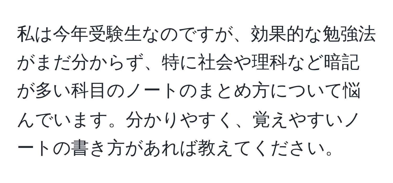 私は今年受験生なのですが、効果的な勉強法がまだ分からず、特に社会や理科など暗記が多い科目のノートのまとめ方について悩んでいます。分かりやすく、覚えやすいノートの書き方があれば教えてください。