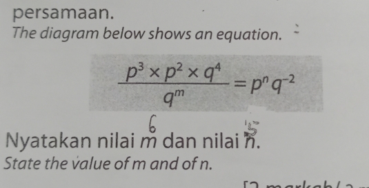 persamaan. 
The diagram below shows an equation.
 (p^3* p^2* q^4)/q^m =p^nq^(-2)
Nyatakan nilai m dan nilai n. 
State the value of m and of n.