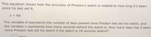 This equation shows how the accuracy of Preston's watch is related to how long it's been 
since he last set it.
s=6d
The variable d represents the number of days passed since Preston last set his watch, and 
the variable s represents how many seconds behind the watch is. How many days has it been 
since Preston last set his watch if the watch is 18 seconds behind?