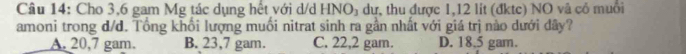 Cho 3,6 gam Mg tác dụng hết với d/d HNO_3 dự, thu được 1,12 lit (đktc) NO và cô muồi
amoni trong d/d. Tổng khổi lượng muồi nitrat sinh ra gần nhất với giá trị nào dưới dây?
A. 20,7 gam. B. 23,7 gam. C. 22,2 gam. D. 18.5 gam.