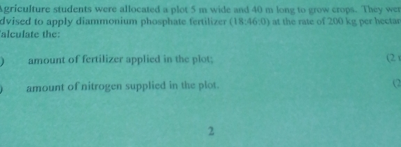 Agriculture students were allocated a plot 5 m wide and 40 m long to grow crops. They wer 
dvised to apply diammonium phosphate fertilizer (18:46:0) at the rate of 200 kg per hectarn 
alculate the: 
amount of fertilizer applied in the plot; (2) 
amount of nitrogen supplied in the plot. (2 
2