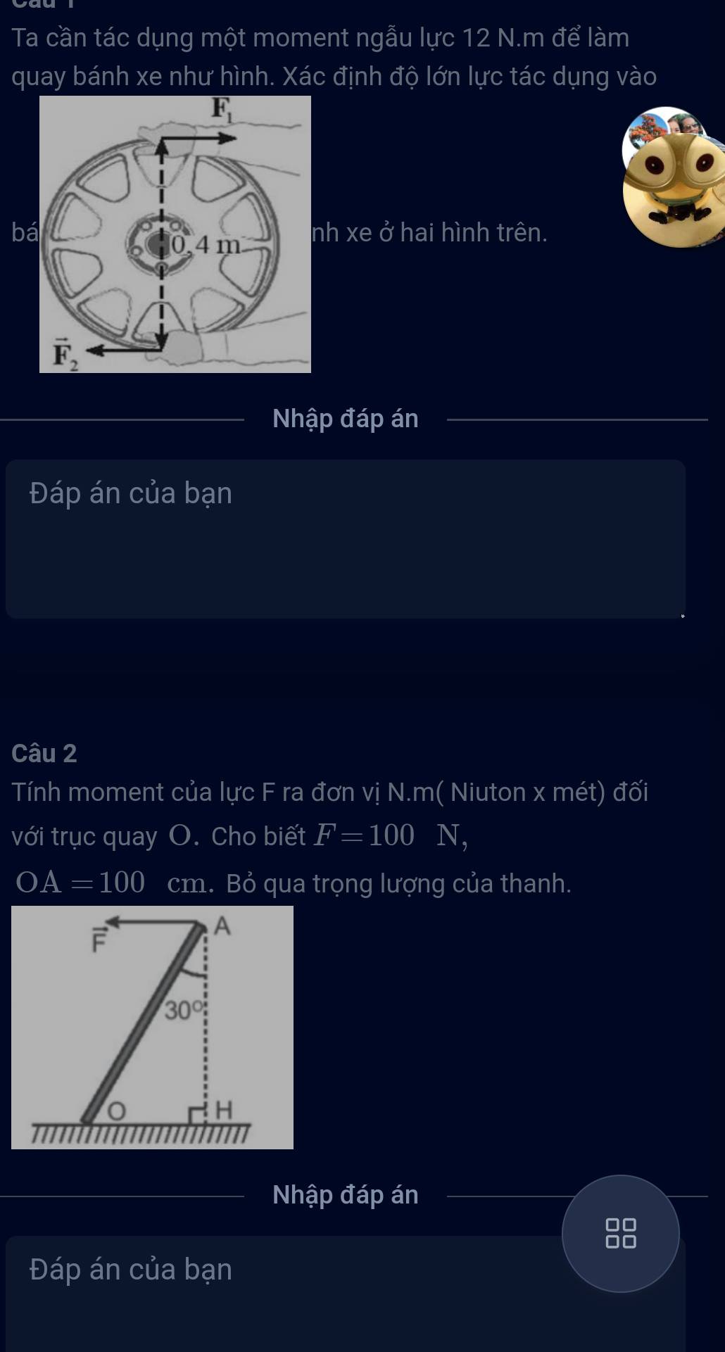 Ta cần tác dụng một moment ngẫu lực 12 N.m để làm
quay bánh xe như hình. Xác định độ lớn lực tác dụng vào
b xe ở hai hình trên.
Nhập đáp án
Đáp án của bạn
Câu 2
Tính moment của lực F ra đơn vị N.m( Niuton x mét) đối
với trục quay O. Cho biết F=100 N,
OA=100 cm. Bỏ qua trọng lượng của thanh.
F
A
30°
H
Nhập đáp án
88
Đáp án của bạn