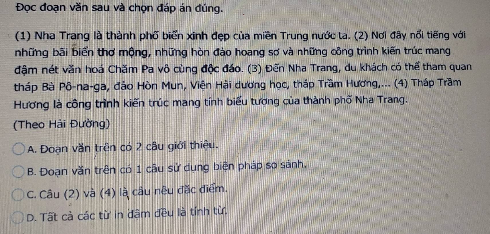 Đọc đoạn văn sau và chọn đáp án đúng.
(1) Nha Trang là thành phố biển xinh đẹp của miền Trung nước ta. (2) Nơi đây nổi tiếng với
những bãi biển thơ mộng, những hòn đảo hoang sơ và những công trình kiến trúc mang
đậm nét văn hoá Chăm Pa vô cùng độc đáo. (3) Đến Nha Trang, du khách có thể tham quan
tháp Bà Pô-na-ga, đảo Hòn Mun, Viện Hải dương học, tháp Trầm Hương,... (4) Tháp Trầm
Hương là công trình kiến trúc mang tính biểu tượng của thành phố Nha Trang.
(Theo Hải Đường)
A. Đoạn văn trên có 2 câu giới thiệu.
B. Đoạn văn trên có 1 câu sử dụng biện pháp so sánh.
C. Câu (2) và (4) là câu nêu đặc điểm.
D. Tất cả các từ in đậm đều là tính từ.