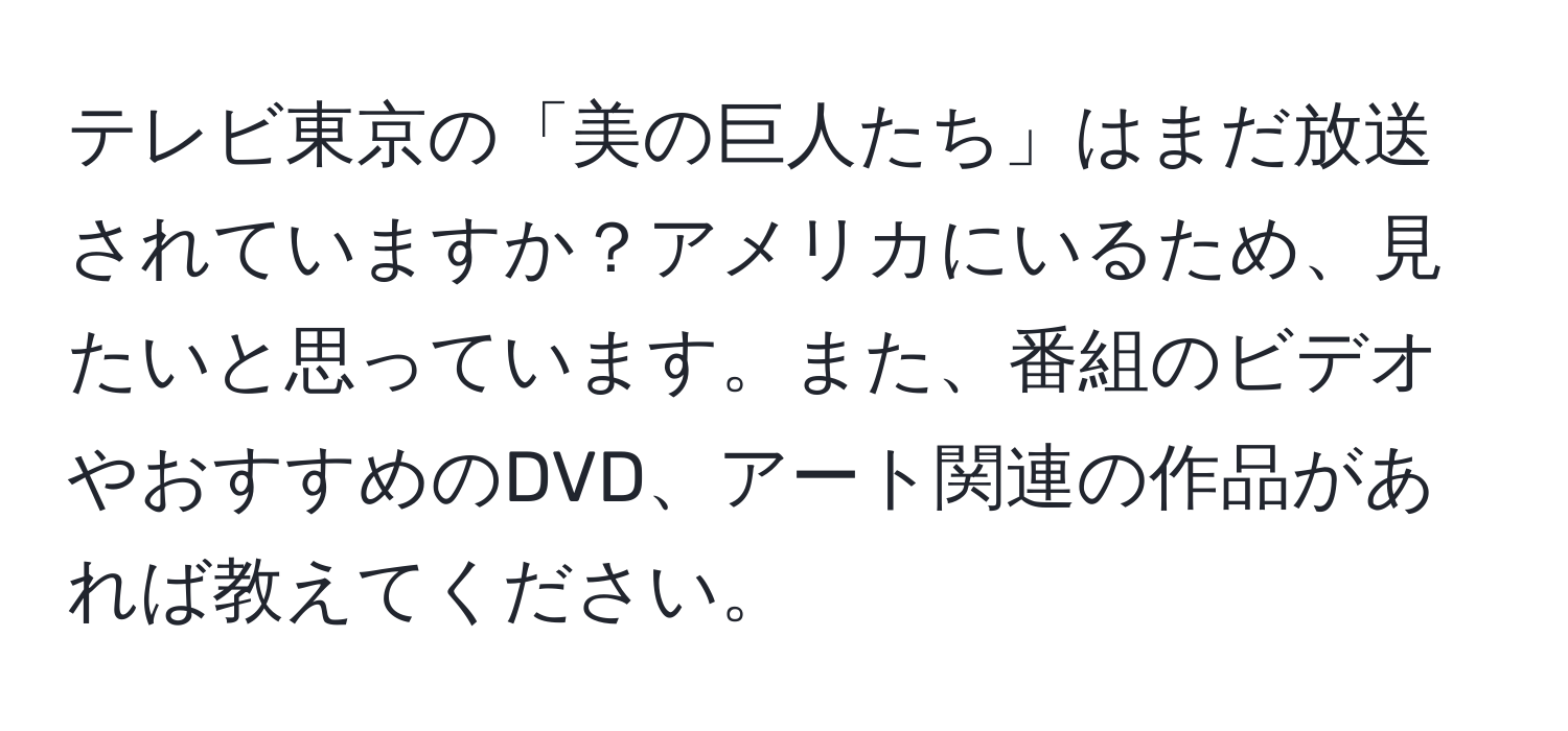 テレビ東京の「美の巨人たち」はまだ放送されていますか？アメリカにいるため、見たいと思っています。また、番組のビデオやおすすめのDVD、アート関連の作品があれば教えてください。