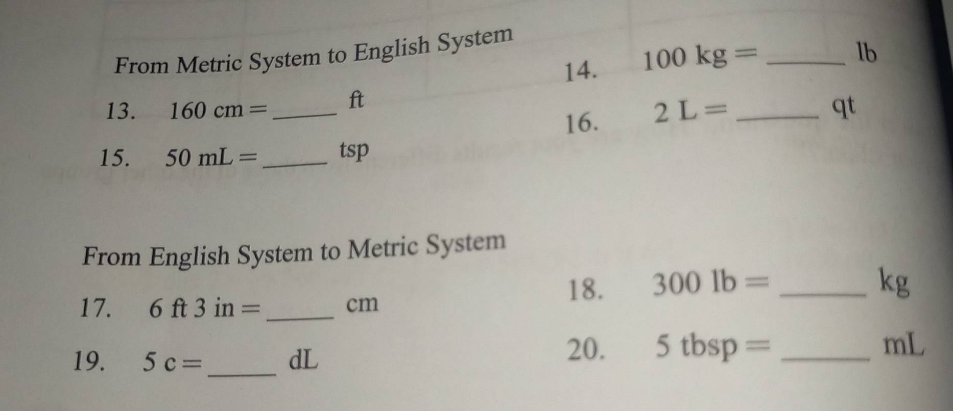 From Metric System to English System 
14. 100kg= _ 
lb
ft 
13. 160cm= _  2L= _ qt
16. 
15. 50mL= _  tsp
From English System to Metric System 
18. 3001b= _ 
kg
17. 6ft3in= _ cm
19. 5c= _ dL
20. 5tbsp= _ 
mL