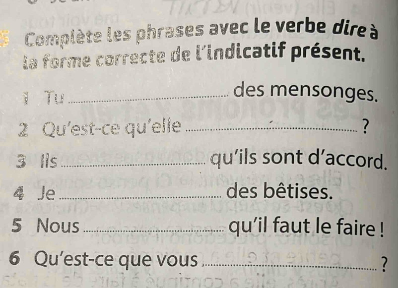 Complète les phrases avec le verbe dire à 
la forme correcte de l'indicatif présent. 
l Tu_ 
des mensonges. 
2 Qu'est-ce qu'elle _? 
3 Ils _qu’ils sont d’accord. 
Je _des bêtises. 
5 Nous _qu'il faut le faire ! 
6 Qu’est-ce que vous _?