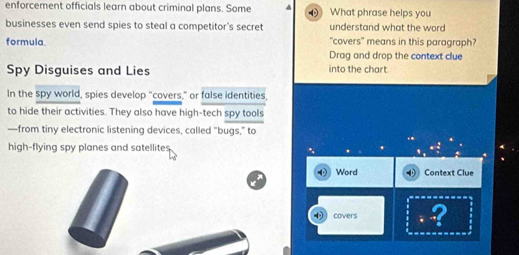 enforcement officials learn about criminal plans. Some What phrase helps you 
businesses even send spies to steal a competitor's secret understand what the word 
formula. “covers” means in this paragraph? 
Drag and drop the context clue 
Spy Disguises and Lies 
into the chart. 
In the spy world, spies develop “covers,” or false identities, 
to hide their activities. They also have high-tech spy tools 
—from tiny electronic listening devices, called “bugs,” to 
high-flying spy planes and satellites. 
Word Context Clue 
covers ?