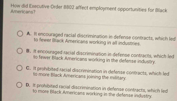 How did Executive Order 8802 affect employment opportunities for Black
Americans?
A. It encouraged racial discrimination in defense contracts, which led
to fewer Black Americans working in all industries.
B. It encouraged racial discrimination in defense contracts, which led
to fewer Black Americans working in the defense industry.
C. It prohibited racial discrimination in defense contracts, which led
to more Black Americans joining the military.
D. It prohibited racial discrimination in defense contracts, which led
to more Black Americans working in the defense industry.