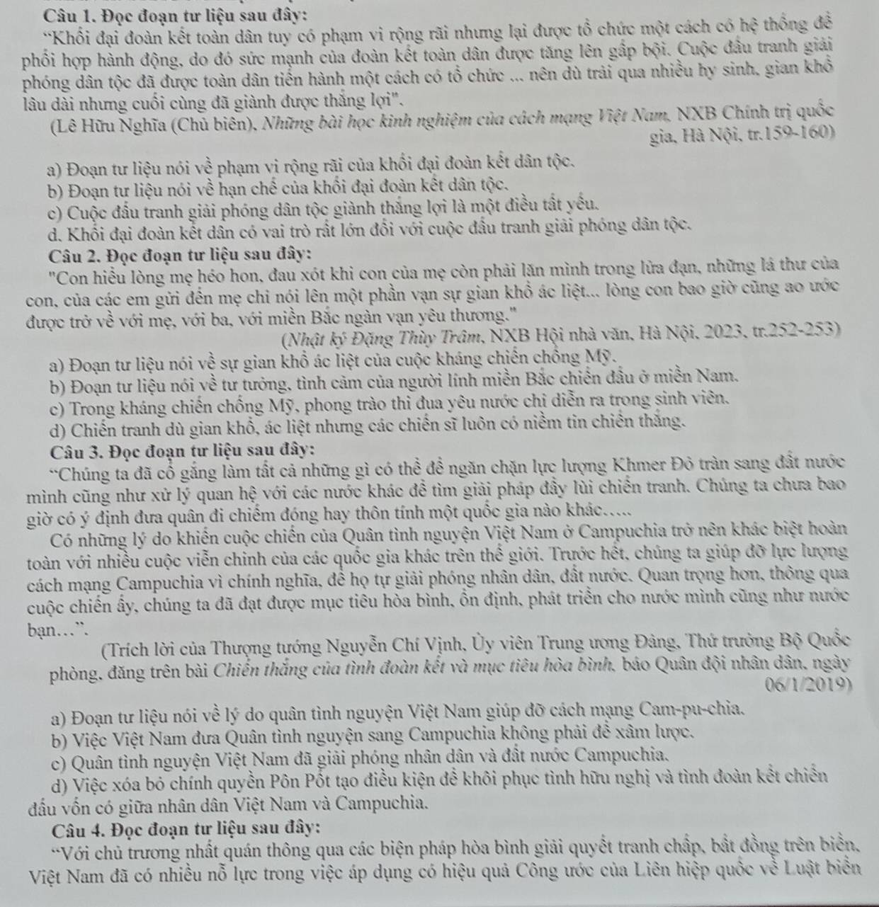 Đọc đoạn tư liệu sau đây:
*Khổi đại đoàn kết toàn dân tuy có phạm vi rộng rãi nhưng lại được tổ chức một cách có hxi thống đề
phối hợp hành động, do đó sức mạnh của đoàn kết toàn dân được tăng lên gấp bội. Cuộc đầu tranh giải
phóng dân tộc đã được toàn dân tiến hành một cách có tổ chức ... nên dù trải qua nhiều hy sinh. gian khổ
lâu dài nhưng cuối cùng đã giành được thắng lợi".
(Lê Hữu Nghĩa (Chủ biên), Những bài học kinh nghiệm của cách mạng Việt Nam, NXB Chính trị quốc
gia, Hà Nội, tr.159-160)
a) Đoạn tư liệu nói về phạm vi rộng rãi của khối đại đoàn kết dân tộc.
b) Đoạn tư liệu nói về hạn chế của khối đại đoàn kết dân tộc.
c) Cuộc đấu tranh giải phóng dân tộc giành thắng lợi là một điều tất yếu.
d. Khối đại đoàn kết dân có vai trò rất lớn đổi với cuộc đấu tranh giải phóng dân tộc.
Câu 2. Đọc đoạn tư liệu sau đây:
"Con hiểu lòng mẹ héo hon, đau xót khi con của mẹ còn phải lặn mình trong lửa đạn, những lá thư của
con, của các em gửi đến mẹ chi nói lên một phần vạn sự gian khổ ác liệt... lòng con bao giờ cũng ao ước
được trở về với mẹ, với ba, với miền Bắc ngàn vạn yêu thương.''
(Nhật ký Đặng Thùy Trâm, NXB Hội nhà văn, Hà Nội, 2023, tr.252-253)
a) Đoạn tư liệu nói về sự gian khổ ác liệt của cuộc kháng chiến chồng Mỹ.
b) Đoạn tư liệu nói yề tư tưởng, tình cảm của người lính miền Bắc chiến đầu ở miền Nam.
c) Trong kháng chiến chống Mỹ, phong trào thi đua yêu nước chi diễn ra trong sinh viên.
d) Chiến tranh dù gian khổ, ác liệt nhưng các chiến sĩ luôn có niềm tin chiến thắng.
Câu 3. Đọc đoạn tư liệu sau đây:
*Chúng ta đã cố gắng làm tất cả những gì có thể để ngăn chặn lực lượng Khmer Đỏ tràn sang đất nước
mình cũng như xử lý quan hệ với các nước khác đễ tìm giải pháp đầy lùi chiến tranh. Chúng ta chưa bao
giờ có ý định đưa quân đi chiếm đóng hay thôn tính một quốc gia nào khác.....
Có những lý do khiến cuộc chiến của Quân tình nguyện Việt Nam ở Campuchia trở nên khác biệt hoàn
toàn với nhiều cuộc viễn chinh của các quốc gia khác trên thế giới. Trước hết, chúng ta giúp đỡ lực lượng
cách mạng Campuchia vì chính nghĩa, để họ tự giải phóng nhân dân, đất nước. Quan trọng hơn, thông qua
cuộc chiến ấy, chúng ta đã đạt được mục tiêu hòa bình, ồn định, phát triển cho nước mình cũng như nước
bạn…
(Trích lời của Thượng tướng Nguyễn Chí Vịnh, Ủy viên Trung ương Đảng, Thứ trưởng Bộ Quốc
phòng, đăng trên bài Chiến thắng của tình đoàn kết và mục tiêu hòa bình, báo Quân đội nhân dân, ngày
06/1/2019)
a) Đoạn tư liệu nói về lý do quân tình nguyện Việt Nam giúp đỡ cách mạng Cam-pu-chia.
b) Việc Việt Nam đưa Quân tình nguyện sang Campuchia không phải để xâm lược.
c) Quân tình nguyện Việt Nam đã giải phóng nhân dân và đất nước Campuchia.
d) Việc xóa bỏ chính quyền Pôn Pốt tạo điều kiện để khôi phục tình hữu nghị và tình đoàn kết chiến
đấu vốn có giữa nhân dân Việt Nam và Campuchia.
Câu 4. Đọc đoạn tư liệu sau đây:
*Với chủ trương nhất quán thông qua các biện pháp hòa bình giải quyết tranh chấp, bắt đồng trên biển.
Việt Nam đã có nhiều nỗ lực trong việc áp dụng có hiệu quả Công ước của Liên hiệp quốc về Luật biển
