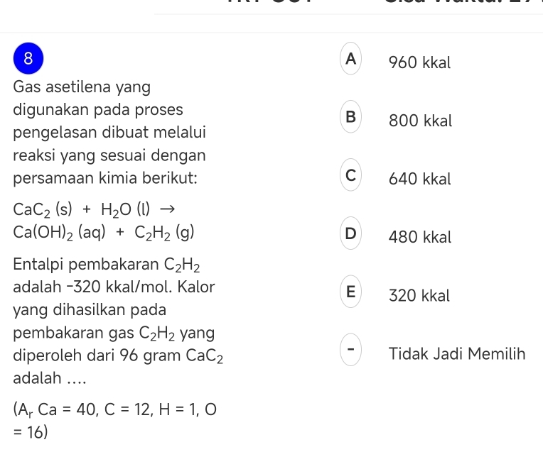 A
8 960 kkal
Gas asetilena yang
digunakan pada proses B 800 kkal
pengelasan dibuat melalui
reaksi yang sesuai dengan
persamaan kimia berikut: C 640 kkal
CaC_2(s)+H_2O(l)to
Ca(OH)_2(aq)+C_2H_2(g) D 480 kkal
Entalpi pembakaran C_2H_2
adalah -320 kkal/mol. Kalor E 320 kkal
yang dihasilkan pada
pembakaran gas C_2H_2 yang
diperoleh dari 96 gram CaC_2 Tidak Jadi Memilih
adalah ....
(A_rCa=40, C=12, H=1. 
=16)