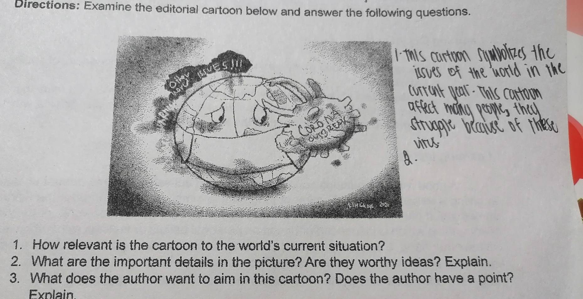 Directions: Examine the editorial cartoon below and answer the following questions. 
1. How relevant is the cartoon to the world's current situation? 
2. What are the important details in the picture? Are they worthy ideas? Explain. 
3. What does the author want to aim in this cartoon? Does the author have a point? 
Exnlain