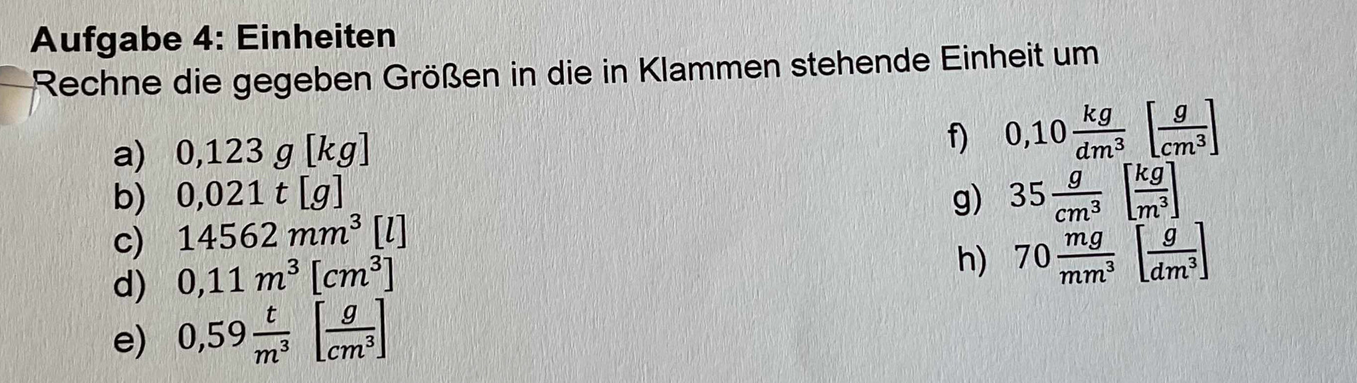 Aufgabe 4: Einheiten 
Rechne die gegeben Größen in die in Klammen stehende Einheit um 
a) 0,123g[kg]
f) 0,10 kg/dm^3 [ g/cm^3 ]
b) 0,021t[g] g) 35 g/cm^3 [ kg/m^3 ]
c) 14562mm^3 1l
d) 0,11m^3[cm^3]
h) 70 mg/mm^3 [ g/dm^3 ]
e) 0,59 t/m^3 [ g/cm^3 ]