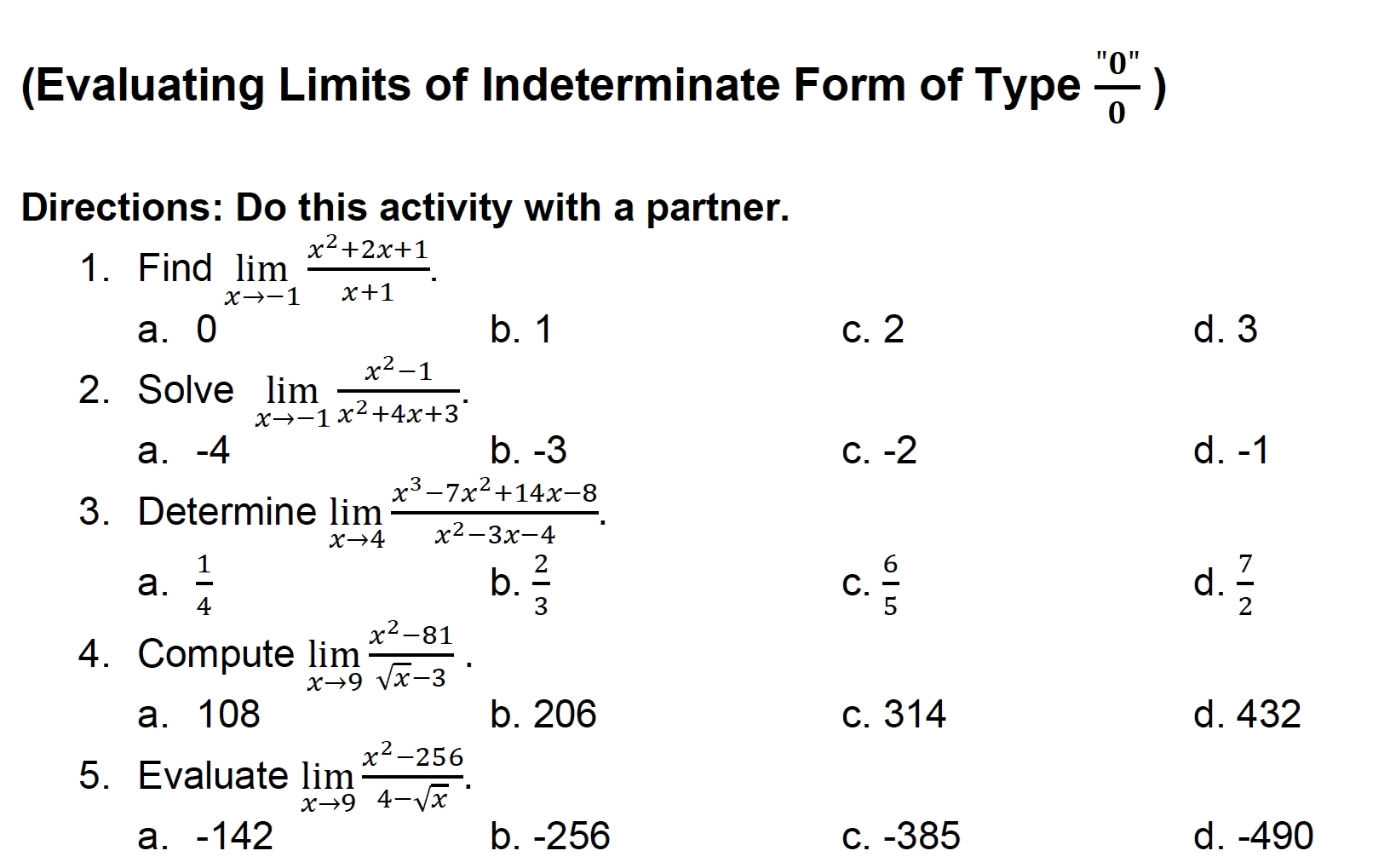 (Evaluating Limits of Indeterminate Form of Type  ''0''/0 )
Directions: Do this activity with a partner.
1. Find limlimits _xto -1 (x^2+2x+1)/x+1 .
a⩾ 0 b. 1 c. 2 d. 3
2. Solve limlimits _xto -1 (x^2-1)/x^2+4x+3 .
a. -4 b. -3 c. -2 d. -1
3. Determine limlimits _xto 4 (x^3-7x^2+14x-8)/x^2-3x-4 .
a.  1/4   2/3  C.  6/5   7/2 
b.
d.
4. Compute limlimits _xto 9 (x^2-81)/sqrt(x)-3 .
a. 108 b. 206 c. 314 d. 432
5. Evaluate limlimits _xto 9 (x^2-256)/4-sqrt(x) .
a. -142 b. -256 c. -385 d. -490