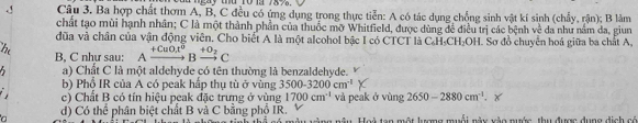 ay t r01 7 8 7 
J Câu 3. Ba hợp chất thơm A, B, C đều có ứng dụng trong thực tiễn: A có tác dụng chống sinh vật kí sinh (chấy, rận); B làm
chất tạo mùi hạnh nhân; C là một thành phần của thuốc mỡ Whitfield, được dùng để điều trị các bệnh voverline C da như nằm da, giun
đũa và chân của vận động viên. Cho biết A là một alcohol bậc I có CTCT là CH₃CH₂OH. Sơ đồ chuyển hoá giữa ba chất A.
hi B, C như sau: Axrightarrow +CuOx^6 to Bxrightarrow +O_2C 
5 a) Chất C là một aldehyde có tên thường là benzaldehyde.
b) Phổ IR của A có peak hấp thụ tù ở vùng 3500-3200cm^(-1)
c) Chất B có tín hiệu peak đặc trưng ở vùng 1700cm^(-1) và peak ở vùng 2650-2880cm^(-1). 
n d) Có thể phân biệt chất B và C bằng phổ IR. aa nậu Hoi tạn một lượng muỗi này vào mước, thu được dụng dịch có