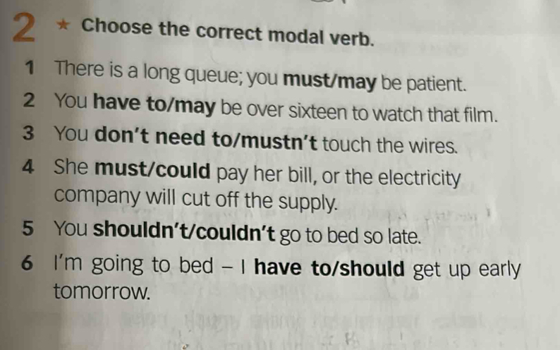 Choose the correct modal verb.
1 There is a long queue; you must/may be patient.
2 You have to/may be over sixteen to watch that film.
3 You don't need to/mustn't touch the wires.
4 She must/could pay her bill, or the electricity
company will cut off the supply.
5 You shouldn't/couldn't go to bed so late.
6 I'm going to bed - I have to/should get up early
tomorrow.