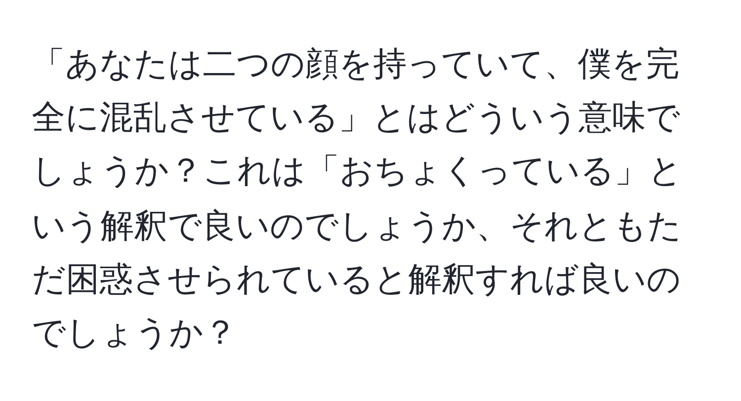 「あなたは二つの顔を持っていて、僕を完全に混乱させている」とはどういう意味でしょうか？これは「おちょくっている」という解釈で良いのでしょうか、それともただ困惑させられていると解釈すれば良いのでしょうか？