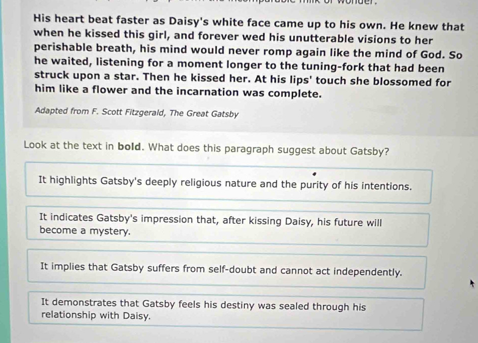 His heart beat faster as Daisy's white face came up to his own. He knew that
when he kissed this girl, and forever wed his unutterable visions to her
perishable breath, his mind would never romp again like the mind of God. So
he waited, listening for a moment longer to the tuning-fork that had been
struck upon a star. Then he kissed her. At his lips' touch she blossomed for
him like a flower and the incarnation was complete.
Adapted from F. Scott Fitzgerald, The Great Gatsby
Look at the text in bold. What does this paragraph suggest about Gatsby?
It highlights Gatsby's deeply religious nature and the purity of his intentions.
It indicates Gatsby's impression that, after kissing Daisy, his future will
become a mystery.
It implies that Gatsby suffers from self-doubt and cannot act independently.
It demonstrates that Gatsby feels his destiny was sealed through his
relationship with Daisy.