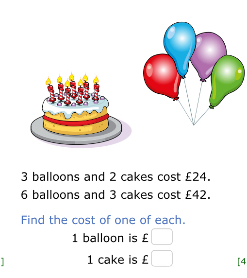 3 balloons and 2 cakes cost £24.
6 balloons and 3 cakes cost £42. 
Find the cost of one of each.
1 balloon is £
1 cake is £ [4