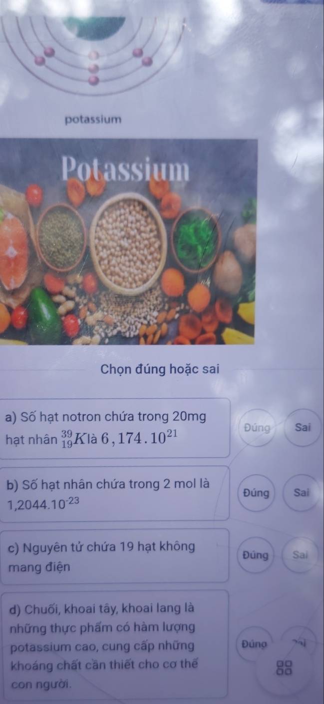 potassium 
Chọn đúng hoặc sai 
a) Số hạt notron chứa trong 20mg
Đúng Sai 
hạt nhân _(19)^(39)Kla6,174.10^(21)
b) Số hạt nhân chứa trong 2 mol là Đúng Sai
1,2044.10^(-23)
c) Nguyên tử chứa 19 hạt không Đúng Sai 
mang điện 
d) Chuối, khoai tây, khoai lang là 
những thực phẩm có hàm lượng 
potassium cao, cung cấp những Đúng 
khoáng chất cần thiết cho cơ thế
□□
con người.