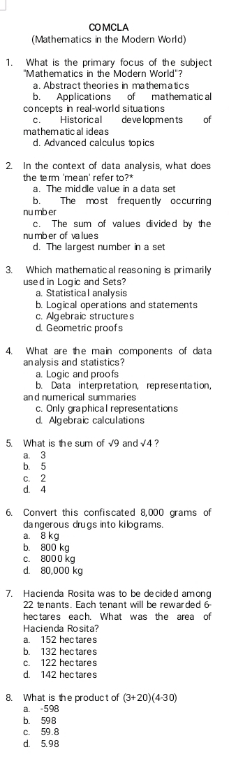 COMCLA
(Mathematics in the Modern World)
1. What is the primary focus of the subject
"Mathematics in the Modern World'?
a. Abstract theories in mathematics
b. Applications of mathematical
concepts in real-world situations
c. Historical developmen ts € of
mathematical ideas
d. Advanced calculus topics
2. In the context of data analysis, what does
the term 'mean' refer to?*
a. The middle value in a data set
b. The most frequently occurring
nu mb er
c. The sum of values divided by the
number of values
d. The largest number in a set
3. Which mathematical reasoning is primarily
used in Logic and Sets?
a. Statistical analysis
b. Logical operations and statements
c. Algebraic structures
d. Geometric proofs
4. What are the main components of data
analysis and statistics?
a. Logic and proofs
b. Data interpretation, representation,
and numerical summaries
c. Only graphical representations
d. Algebraic calculations
5. What is the sum of √9 and sqrt(4) ?
a. 3
b. 5
c. 2
d. 4
6. Convert this confiscated 8,000 grams of
dangerous drugs into kilograms.
a. 8 kg
b. 800 kg
c. 8000 kg
d. 80,000 kg
7. Hacienda Rosita was to be decided among
22 tenants. Each tenant will be rewarded 6
hectares each. What was the area of
Hacienda Rosita?
a. 152 hec tares
b. 132 hectares
c. 122 hectares
d. 142 hec tares
8. What is the product of (3+20)(4-30)
a. -598
b. 598
c. 59.8
d. 5.98