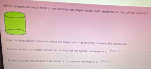 Which shapes will result from cross sections cut perpendicular and parallel to the base of this cylinder? 
Use the drop-down menus to select the responses that correctly complete the statements. 
A cross section cut perpendicular to the base of the cylinder will result in a (Select) 
A cross section cut parallel to the base of the cylinder will result in a (Select)