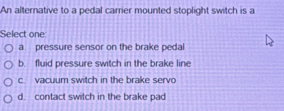 An alternative to a pedal carrier mounted stoplight switch is a
Select one:
a pressure sensor on the brake pedal
b. fluid pressure switch in the brake line
c. vacuum switch in the brake servo
d. contact switch in the brake pad