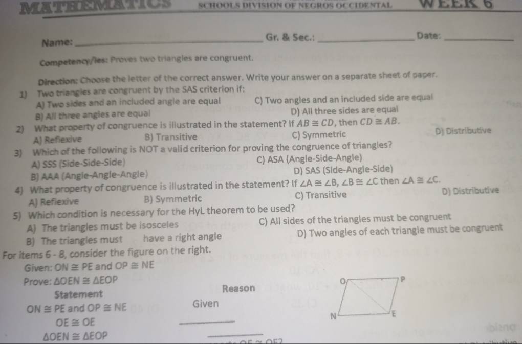 MATHEMATICS SCHOOLS DIVISION OF NEGROS OCCIDENTAL WEEK6
Name:
_Gr. & Sec.: _Date:_
Competency/les: Proves two triangles are congruent.
Direction: Choose the letter of the correct answer. Write your answer on a separate sheet of paper.
1) Two triangies are congruent by the SAS criterion if:
A) Two sides and an included angle are equal C) Two angles and an included side are equal
B) All three angies are equal D) All three sides are equal
2) What property of congruence is illustrated in the statement? If AB≌ CD , then CD≌ AB.
A) Refiexive B) Transitive C) Symmetric D) Distributive
3) Which of the following is NOT a valid criterion for proving the congruence of triangles?
A) SSS (Side-Side-Side) C) ASA (Angle-Side-Angle)
B) AAA (Angle-Angle-Angle) D) SAS (Side-Angle-Side)
4) What property of congruence is illustrated in the statement? If ∠ A≌ ∠ B, ∠ B≌ ∠ C then ∠ A≌ ∠ C. 
A) Refiexive B) Symmetric C) Transitive D) Distributive
5) Which condition is necessary for the HyL theorem to be used?
A) The triangles must be isosceles C All sides of the triangles must be congruent
B) The triangles must have a right angle D) Two angles of each triangle must be congruent
For items 6 - 8, consider the figure on the right.
Given: ON≌ PE and OP≌ NE
Prove: △ OEN≌ △ EOP
Statement Reason
ON≌ PE and OP≌ NE Given
OE≌ OE
_
bi2ng
△ OEN≌ △ EOP
_