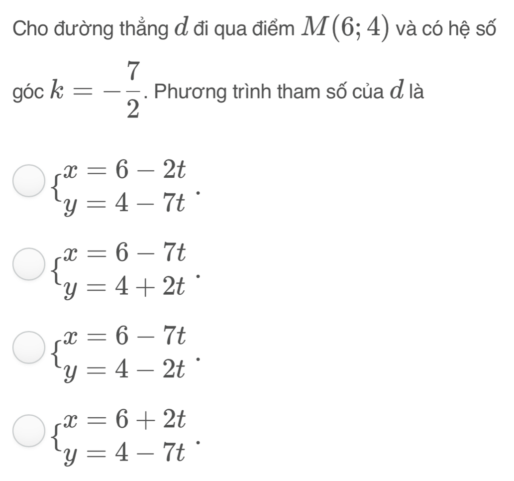 Cho đường thẳng đ đi qua điểm M(6;4) và có hệ số
góc k=- 7/2 . Phương trình tham số của đ là
beginarrayl x=6-2t y=4-7tendarray..
beginarrayl x=6-7t y=4+2tendarray..
beginarrayl x=6-7t y=4-2tendarray..
beginarrayl x=6+2t y=4-7tendarray..