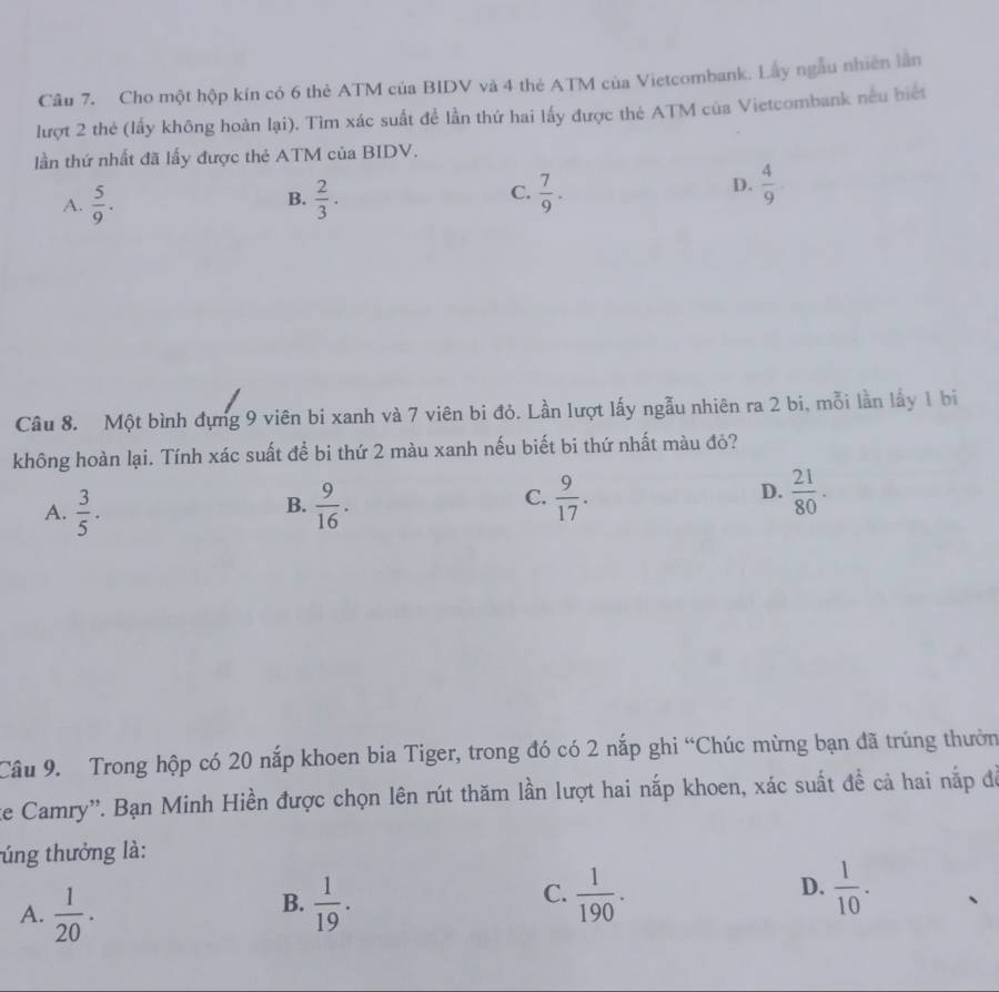 Cho một hộp kín có 6 thẻ ATM của BIDV và 4 thẻ ATM của Vietcombank. Lây ngẫu nhiên lần
lượt 2 thẻ (lấy không hoàn lại). Tìm xác suất để lần thứ hai lấy được thẻ ATM của Vietcombank nếu biết
lần thứ nhất đã lấy được thẻ ATM của BIDV.
C.
A.  5/9 .  2/3 ·  7/9 . 
B.
D.  4/9 
Câu 8. Một bình đựng 9 viên bi xanh và 7 viên bi đỏ. Lần lượt lấy ngẫu nhiên ra 2 bi, mỗi lần lấy 1 bi
không hoàn lại. Tính xác suất để bi thứ 2 màu xanh nếu biết bi thứ nhất màu đỏ?
D.
A.  3/5 .  9/16 .  9/17 .  21/80 . 
B.
C.
Câu 9. Trong hộp có 20 nắp khoen bia Tiger, trong đó có 2 nắp ghi “Chúc mừng bạn đã trúng thườn
te Camry''. Bạn Minh Hiền được chọn lên rút thăm lần lượt hai nắp khoen, xác suất đề cả hai nắp để
túng thưởng là:
C.
D.
A.  1/20 .  1/19 .  1/190 .  1/10 . 
B.