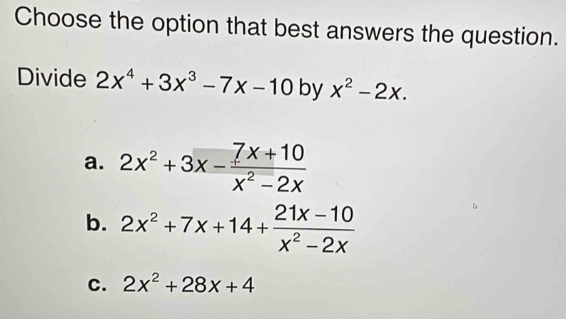 Choose the option that best answers the question.
Divide 2x^4+3x^3-7x-10 by x^2-2x.
a. 2x^2+3x- (7x+10)/x^2-2x 
b. 2x^2+7x+14+ (21x-10)/x^2-2x 
C. 2x^2+28x+4