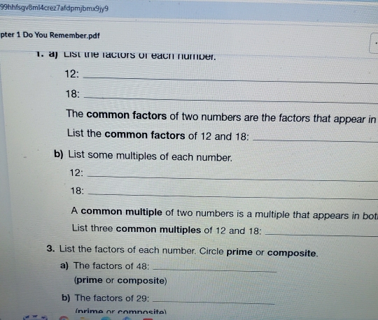 99hhfsgv8ml4crez7afdpmjbmx9jy9 
pter 1 Do You Remember.pdf 
1. a) List the factors of each number.
12 : 
_
18 :_ 
The common factors of two numbers are the factors that appear in 
List the common factors of 12 and 18 :_ 
b) List some multiples of each number.
12 :_
18 :_ 
A common multiple of two numbers is a multiple that appears in bot 
List three common multiples of 12 and 18 : 
_ 
3. List the factors of each number. Circle prime or composite. 
a) The factors of 48 : 
_ 
(prime or composite) 
b) The factors of 29 :_ 
(nrime or comnosite)