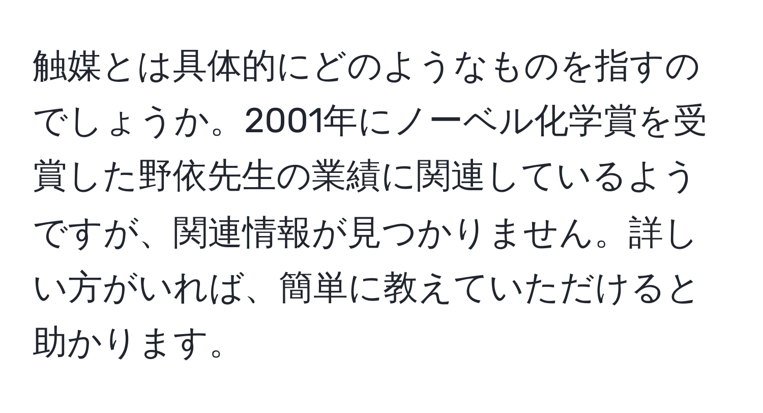 触媒とは具体的にどのようなものを指すのでしょうか。2001年にノーベル化学賞を受賞した野依先生の業績に関連しているようですが、関連情報が見つかりません。詳しい方がいれば、簡単に教えていただけると助かります。