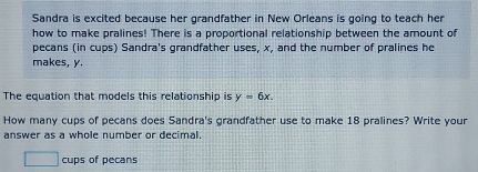 Sandra is excited because her grandfather in New Orleans is going to teach her 
how to make pralines! There is a proportional relationship between the amount of 
pecans (in cups) Sandra's grandfather uses, x, and the number of pralines he 
makes, y. 
The equation that models this relationship is y=6x. 
How many cups of pecans does Sandra's grandfather use to make 18 pralines? Write your 
answer as a whole number or decimal. 
□ cups of pecans