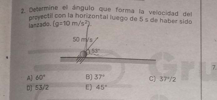 Determine el ángulo que forma la velocidad del
proyectil con la horizontal luego de 5 s de haber sido
lanzado. (g=10m/s^2).
7.
A) 60° B) 37° C) 37°/2
D) 53/2 E) 45°