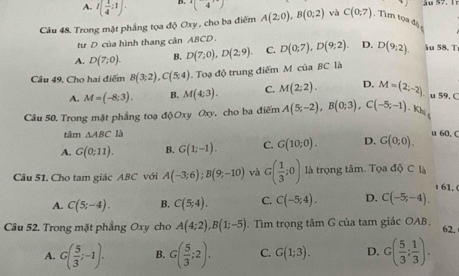 A. I( 1/4 ;1).
B. (4,)
ầu 57. Ir
Câu 48. Trong mặt phẳng tọa độ Oxy , cho ba điểm A(2;0),B(0;2) và C(0;7). Tìm tọa độ
từ D của hình thang cân ABCD.
A. D(7;0). B. D(7;0),D(2;9). C. D(0;7),D(9;2). D. D(9;2). âu 58. T
Câu 49, Cho hai điểm B(3;2),C(5;4). Toạ độ trung điểm M của BC là
A. M=(-8;3). B. M(4;3). C. M(2;2). D. M=(2;-2) u 59. C
Câu 50. Trong mặt phẳng toạ độ Oxy Oxy, cho ba điểm A(5;-2),B(0;3),C(-5;-1). Khi 
tâm △ ABC là u 60. C
A. G(0;11). B. G(1;-1). C. G(10;0). D. G(0;0).
Câu 51. Cho tam giác ABC với A(-3;6);B(9;-10) và G( 1/3 ;0) là trọng tâm. Tọa độ C là
61.
A. C(5;-4). B. C(5;4).
C. C(-5;4). D. C(-5;-4).
Câu 52. Trong mặt phẳng Oxy cho A(4;2),B(1;-5). Tìm trọng tâm G của tam giác OAB. 62,
A. G( 5/3 ;-1). B. G( 5/3 ;2). C. G(1;3). D. G( 5/3 ; 1/3 ).