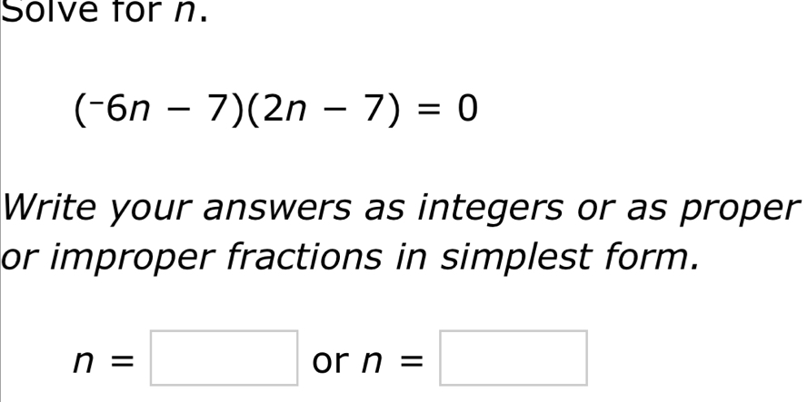 Solve for n.
(^-6n-7)(2n-7)=0
Write your answers as integers or as proper 
or improper fractions in simplest form.
n=□ or n=□